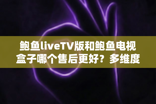 鲍鱼liveTV版和鲍鱼电视盒子哪个售后更好？多维度售后对比深度解析