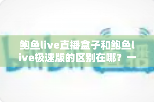 鲍鱼live直播盒子和鲍鱼live极速版的区别在哪？一文看懂功能、速度与体验的全面对比