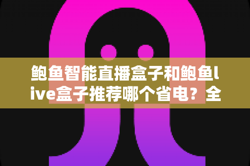 鲍鱼智能直播盒子和鲍鱼live盒子推荐哪个省电?全面功耗对比与省电选购指南 鲍鱼智能直播盒子和鲍鱼live盒子推荐哪个省电?全面功耗对比与省电选购指南