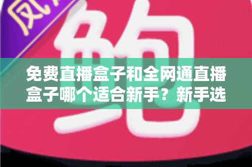 免费直播盒子和全网通直播盒子哪个适合新手?新手选购避坑指南与深度解析 免费直播盒子和全网通直播盒子哪个适合新手?新手选购避坑指南与深度解析