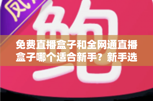 免费直播盒子和全网通直播盒子哪个适合新手？新手选购避坑指南与深度解析
