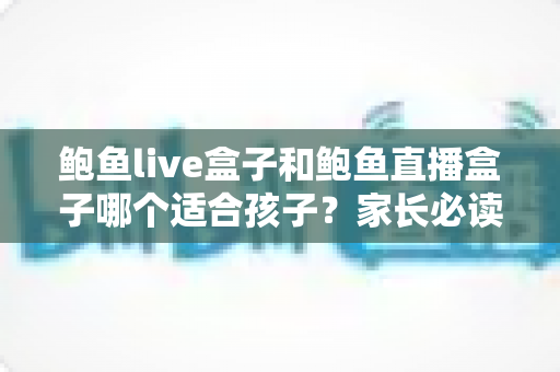 鲍鱼live盒子和鲍鱼直播盒子哪个适合孩子？家长必读的儿童安全观影全面指南