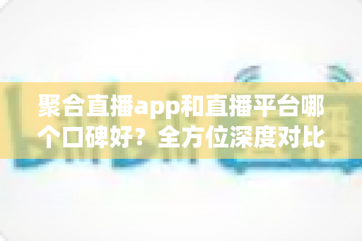 聚合直播app和直播平台哪个口碑好?全方位深度对比分析与实用选择指南 聚合直播app和直播平台哪个口碑好?全方位深度对比分析与实用选择指南