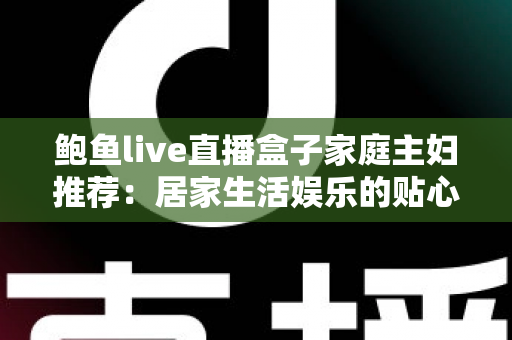 鲍鱼live直播盒子家庭主妇推荐:居家生活娱乐的贴心之选,让每一天都精彩充实 鲍鱼live直播盒子家庭主妇推荐:居家生活娱乐的贴心之选,让每一天都精彩充实