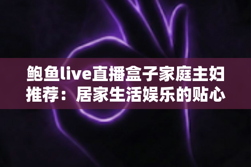 鲍鱼live直播盒子家庭主妇推荐:居家生活娱乐的贴心之选,让每一天都精彩充实 鲍鱼live直播盒子家庭主妇推荐:居家生活娱乐的贴心之选,让每一天都精彩充实