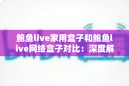 鲍鱼live家用盒子和鲍鱼live网络盒子对比：深度解析两款电视盒子差异，帮你选出最适合自己的观影神器