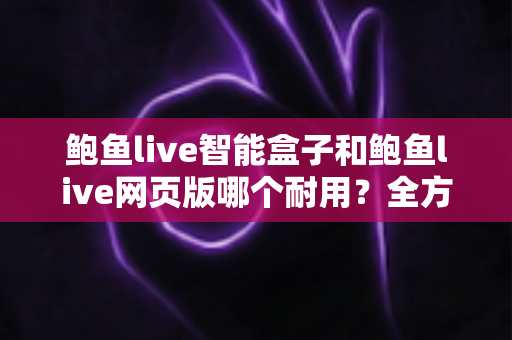 鲍鱼live智能盒子和鲍鱼live网页版哪个耐用？全方位对比分析与选购建议