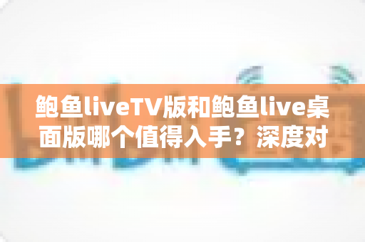 鲍鱼liveTV版和鲍鱼live桌面版哪个值得入手？深度对比评测助你一次选对版本