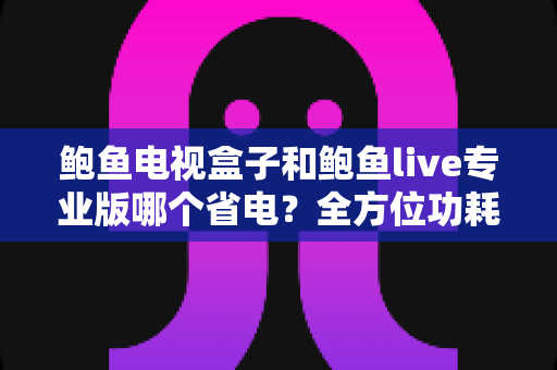 鲍鱼电视盒子和鲍鱼live专业版哪个省电？全方位功耗对比与省电优化指南