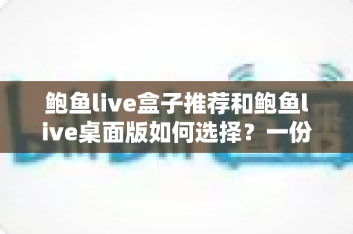 鲍鱼live盒子推荐和鲍鱼live桌面版如何选择？一份让你不踩坑的完整指南