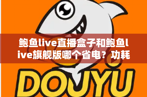 鲍鱼live直播盒子和鲍鱼live旗舰版哪个省电？功耗对比与实用省电技巧全解析