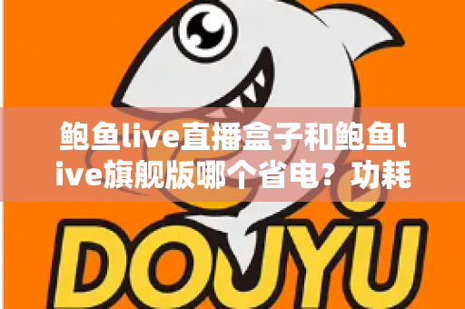 鲍鱼live直播盒子和鲍鱼live旗舰版哪个省电？功耗对比与实用省电技巧全解析