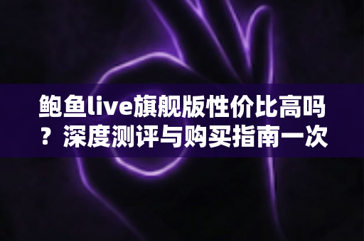 鲍鱼live旗舰版性价比高吗?深度测评与购买指南一次看懂 鲍鱼live旗舰版性价比高吗?深度测评与购买指南一次看懂
