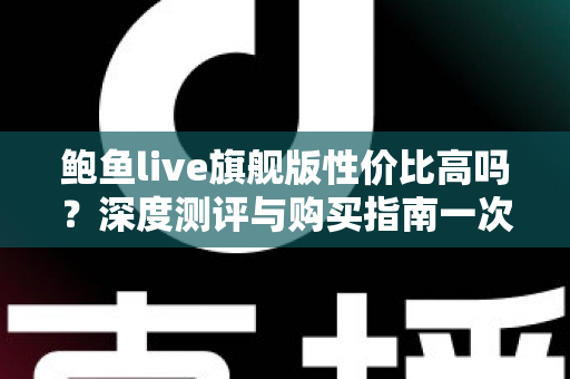 鲍鱼live旗舰版性价比高吗?深度测评与购买指南一次看懂 鲍鱼live旗舰版性价比高吗?深度测评与购买指南一次看懂