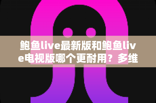 鲍鱼live最新版和鲍鱼live电视版哪个更耐用?多维度深度对比与实用选择指南 鲍鱼live最新版和鲍鱼live电视版哪个更耐用?多维度深度对比与实用选择指南