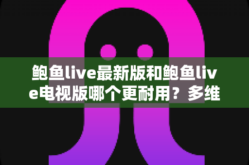 鲍鱼live最新版和鲍鱼live电视版哪个更耐用?多维度深度对比与实用选择指南 鲍鱼live最新版和鲍鱼live电视版哪个更耐用?多维度深度对比与实用选择指南