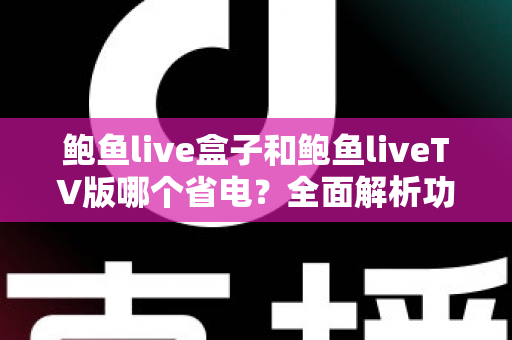 鲍鱼live盒子和鲍鱼liveTV版哪个省电？全面解析功耗差异与实用省电指南