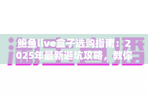 鲍鱼live盒子选购指南：2025年最新避坑攻略，教你挑对不挑贵