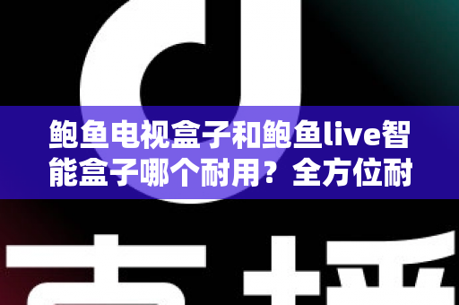 鲍鱼电视盒子和鲍鱼live智能盒子哪个耐用？全方位耐用性对比评测与选购避坑指南