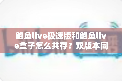 鲍鱼live极速版和鲍鱼live盒子怎么共存?双版本同时安装使用的完整指南 鲍鱼live极速版和鲍鱼live盒子怎么共存?双版本同时安装使用的完整指南