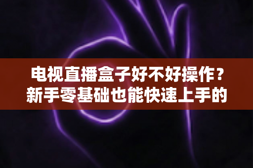 电视直播盒子好不好操作？新手零基础也能快速上手的智能观影设备全面解析