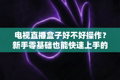 电视直播盒子好不好操作？新手零基础也能快速上手的智能观影设备全面解析