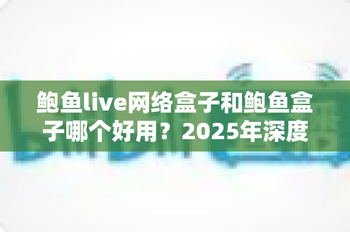 鲍鱼live网络盒子和鲍鱼盒子哪个好用？2025年深度对比评测与选购避坑指南