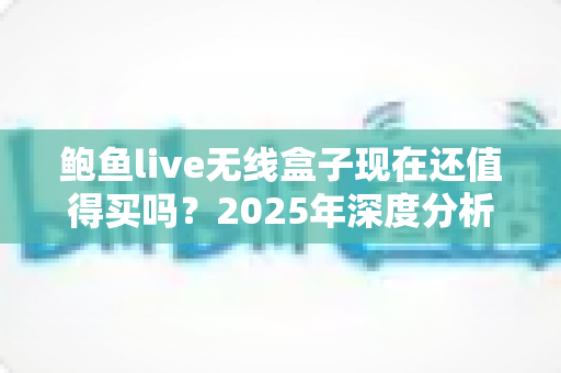 鲍鱼live无线盒子现在还值得买吗？2025年深度分析与购买建议