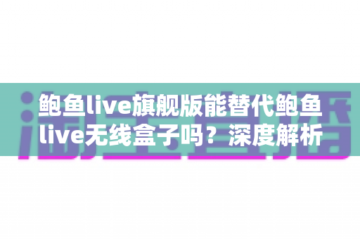 鲍鱼live旗舰版能替代鲍鱼live无线盒子吗？深度解析功能差异、适用场景与选购建议