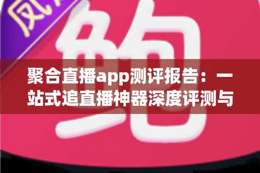 聚合直播app测评报告:一站式追直播神器深度评测与选购指南 聚合直播app测评报告:一站式追直播神器深度评测与选购指南