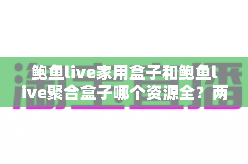 鲍鱼live家用盒子和鲍鱼live聚合盒子哪个资源全？两大版本全方位深度对比与选购指南