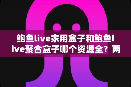 鲍鱼live家用盒子和鲍鱼live聚合盒子哪个资源全？两大版本全方位深度对比与选购指南