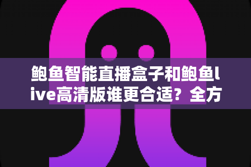 鲍鱼智能直播盒子和鲍鱼live高清版谁更合适？全方位对比评测帮你选对直播工具