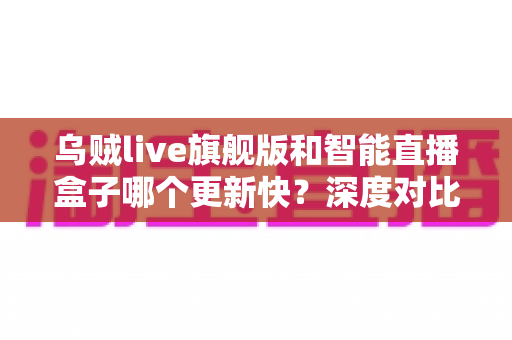 乌贼live旗舰版和智能直播盒子哪个更新快?深度对比解析与选购全指南 乌贼live旗舰版和智能直播盒子哪个更新快?深度对比解析与选购全指南