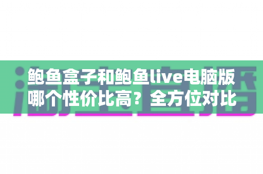 鲍鱼盒子和鲍鱼live电脑版哪个性价比高?全方位对比帮你找到最划算的选择 鲍鱼盒子和鲍鱼live电脑版哪个性价比高?全方位对比帮你找到最划算的选择