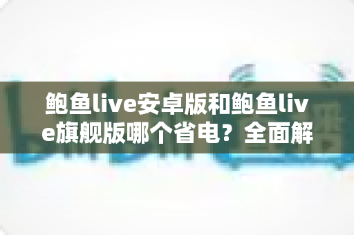 鲍鱼live安卓版和鲍鱼live旗舰版哪个省电?全面解析两大版本耗电差异与省电优化技巧 鲍鱼live安卓版和鲍鱼live旗舰版哪个省电?全面解析两大版本耗电差异与省电优化技巧