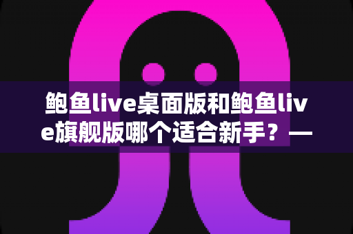 鲍鱼live桌面版和鲍鱼live旗舰版哪个适合新手？——新手必读的版本对比与选择指南