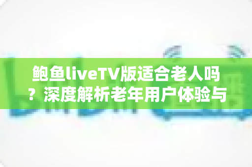 鲍鱼liveTV版适合老人吗?深度解析老年用户体验与实用使用指南 鲍鱼liveTV版适合老人吗?深度解析老年用户体验与实用使用指南