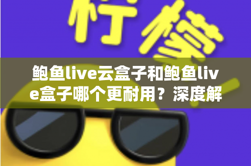 鲍鱼live云盒子和鲍鱼live盒子哪个更耐用？深度解析两款设备的耐用性差异与实用选购指南