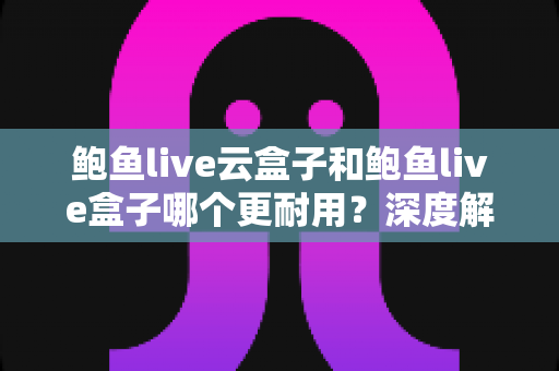鲍鱼live云盒子和鲍鱼live盒子哪个更耐用？深度解析两款设备的耐用性差异与实用选购指南