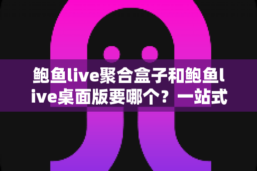 鲍鱼live聚合盒子和鲍鱼live桌面版要哪个?一站式对比指南帮你轻松做决定 鲍鱼live聚合盒子和鲍鱼live桌面版要哪个?一站式对比指南帮你轻松做决定