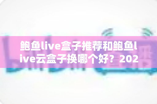 鲍鱼live盒子推荐和鲍鱼live云盒子换哪个好?2025最新选购指南与深度对比全解析 鲍鱼live盒子推荐和鲍鱼live云盒子换哪个好?2025最新选购指南与深度对比全解析