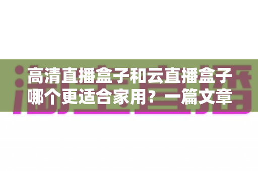 高清直播盒子和云直播盒子哪个更适合家用？一篇文章帮你彻底搞懂选购难题