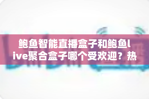 鲍鱼智能直播盒子和鲍鱼live聚合盒子哪个受欢迎？热门直播盒子深度对比与选购指南