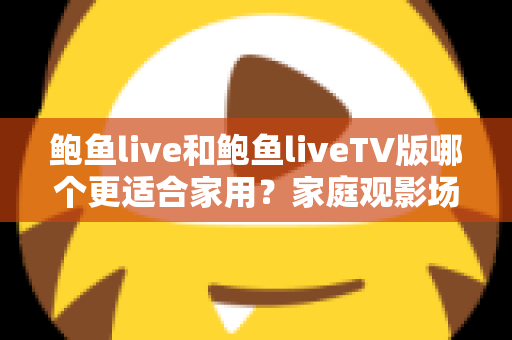鲍鱼live和鲍鱼liveTV版哪个更适合家用?家庭观影场景全面对比与选购指南 鲍鱼live和鲍鱼liveTV版哪个更适合家用?家庭观影场景全面对比与选购指南
