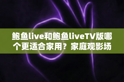 鲍鱼live和鲍鱼liveTV版哪个更适合家用？家庭观影场景全面对比与选购指南