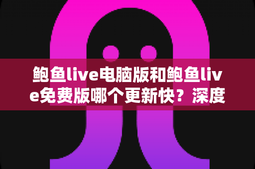 鲍鱼live电脑版和鲍鱼live免费版哪个更新快？深度解析版本更新速度与选择建议