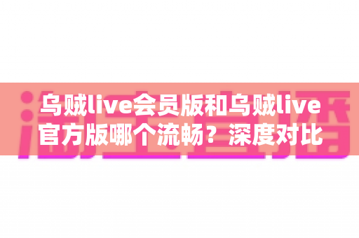 乌贼live会员版和乌贼live官方版哪个流畅？深度对比解析与选购指南