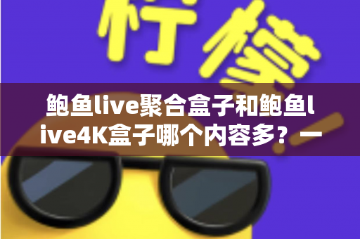 鲍鱼live聚合盒子和鲍鱼live4K盒子哪个内容多？一篇看懂内容量差异与选购策略