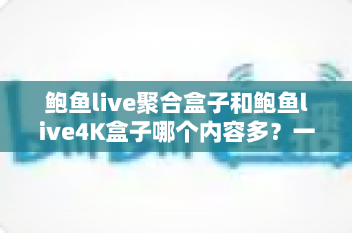 鲍鱼live聚合盒子和鲍鱼live4K盒子哪个内容多？一篇看懂内容量差异与选购策略